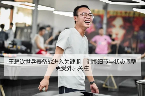 王楚钦世乒赛备战进入关键期，训练细节与状态调整更受外界关注
